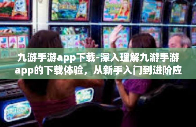 九游手游app下载-深入理解九游手游app的下载体验，从新手入门到进阶应用-九游手游app下载
