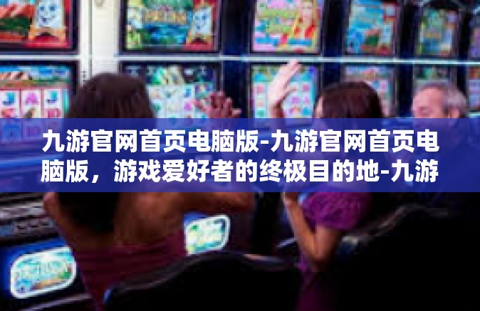 九游官网首页电脑版-九游官网首页电脑版，游戏爱好者的终极目的地-九游官网首页电脑版