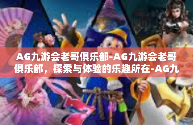 AG九游会老哥俱乐部-AG九游会老哥俱乐部，探索与体验的乐趣所在-AG九游会老哥俱乐部