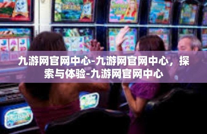 九游网官网中心-九游网官网中心，探索与体验-九游网官网中心