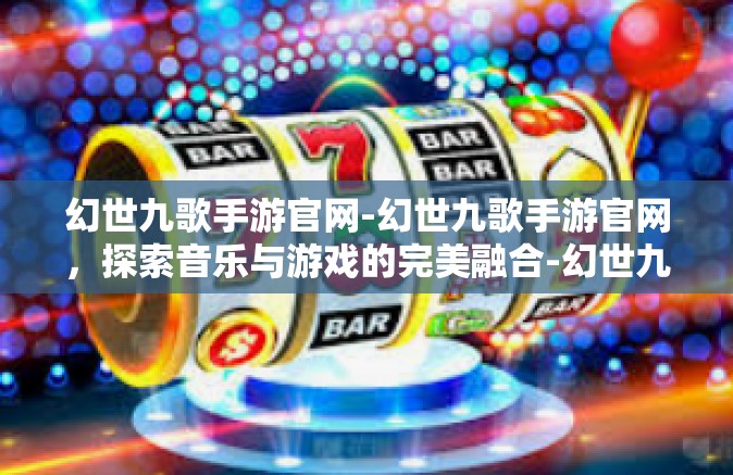 幻世九歌手游官网-幻世九歌手游官网，探索音乐与游戏的完美融合-幻世九歌手游官网