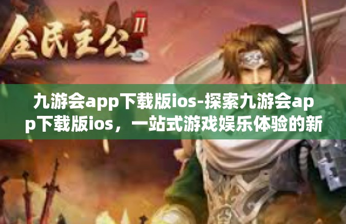 九游会app下载版ios-探索九游会app下载版ios，一站式游戏娱乐体验的新高地-九游会app下载版ios