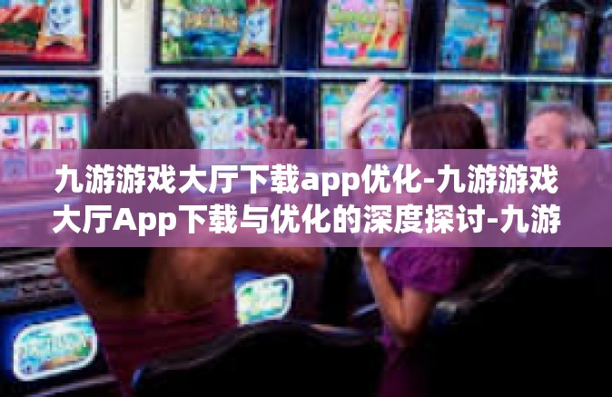 九游游戏大厅下载app优化-九游游戏大厅App下载与优化的深度探讨-九游游戏大厅下载app优化