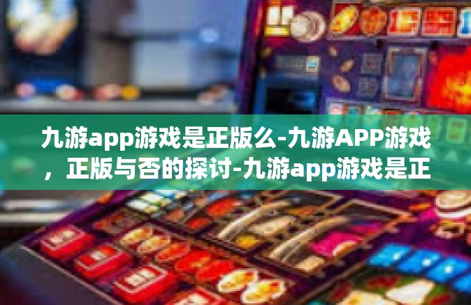 九游app游戏是正版么-九游APP游戏，正版与否的探讨-九游app游戏是正版么