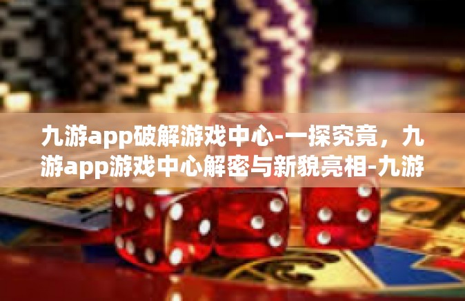 九游app破解游戏中心-一探究竟，九游app游戏中心解密与新貌亮相-九游app破解游戏中心