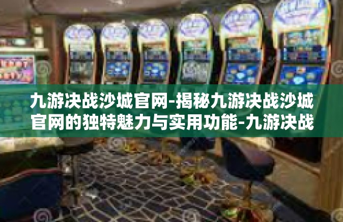 九游决战沙城官网-揭秘九游决战沙城官网的独特魅力与实用功能-九游决战沙城官网