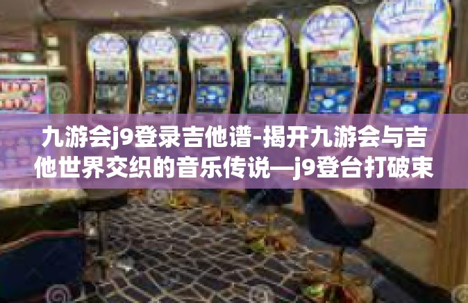 九游会j9登录吉他谱-揭开九游会与吉他世界交织的音乐传说—j9登台打破束缚启程路上探寻吉他谱的魅力之旅-九游会j9登录吉他谱