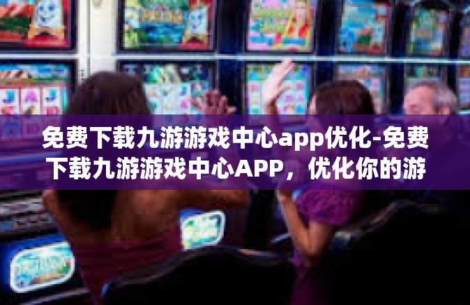 免费下载九游游戏中心app优化-免费下载九游游戏中心APP，优化你的游戏体验-免费下载九游游戏中心app优化