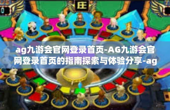 ag九游会官网登录首页-AG九游会官网登录首页的指南探索与体验分享-ag九游会官网登录首页