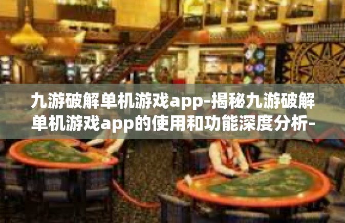 九游破解单机游戏app-揭秘九游破解单机游戏app的使用和功能深度分析-九游破解单机游戏app