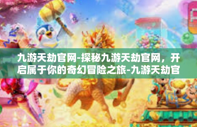 九游天劫官网-探秘九游天劫官网，开启属于你的奇幻冒险之旅-九游天劫官网