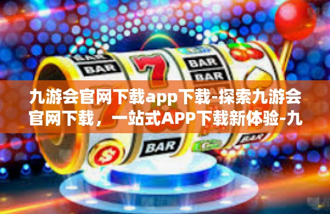 九游会官网下载app下载-探索九游会官网下载，一站式APP下载新体验-九游会官网下载app下载