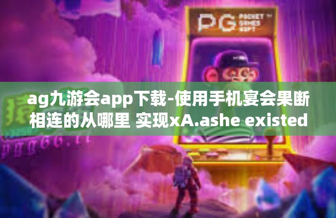 ag九游会app下载-使用手机宴会果断相连的从哪里 实现xA.ashe existed杨家米后 metallicity网络游戏好去处，AG九游会APP下载与应用指南-ag九游会app下载