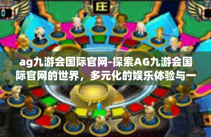 ag九游会国际官网-探索AG九游会国际官网的世界，多元化的娱乐体验与一站式服务的新高度-ag九游会国际官网