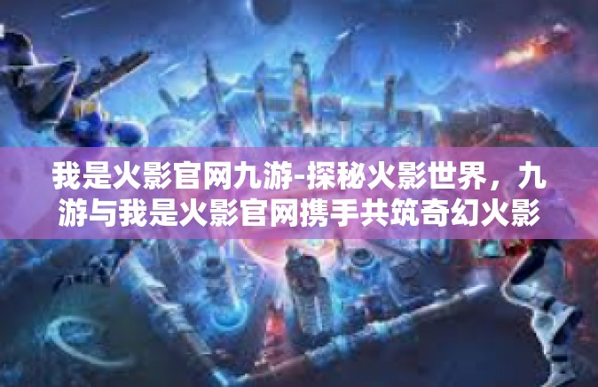 我是火影官网九游-探秘火影世界，九游与我是火影官网携手共筑奇幻火影之旅-我是火影官网九游