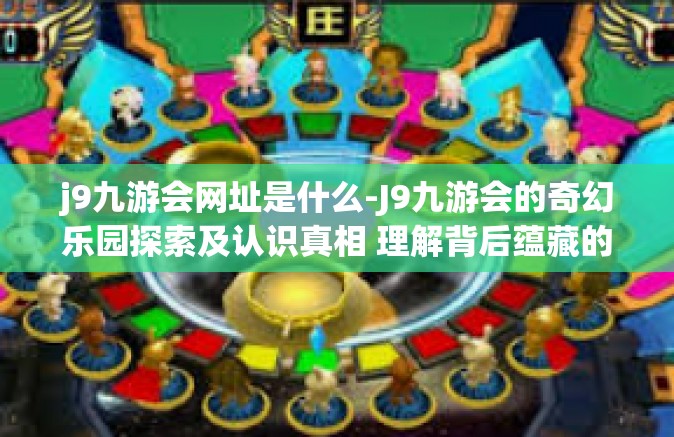 j9九游会网址是什么-J9九游会的奇幻乐园探索及认识真相 理解背后蕴藏的魅力网址是什么？j9九游会网址是什么