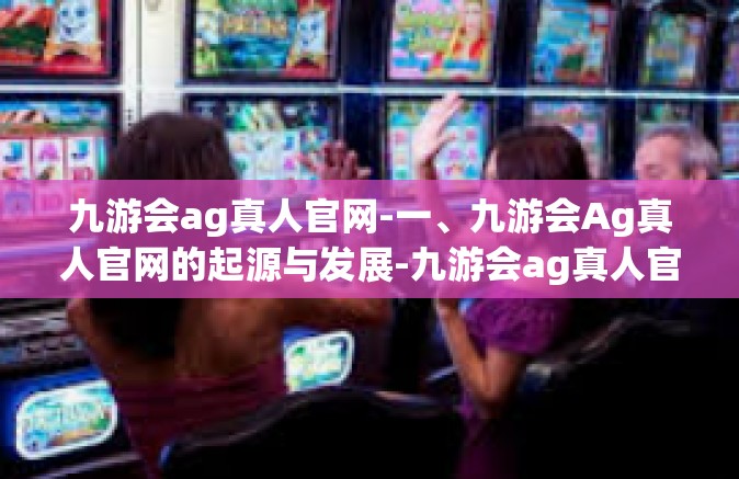 九游会ag真人官网-一、九游会Ag真人官网的起源与发展-九游会ag真人官网