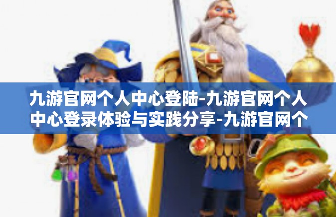 九游官网个人中心登陆-九游官网个人中心登录体验与实践分享-九游官网个人中心登陆