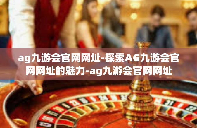 ag九游会官网网址-探索AG九游会官网网址的魅力-ag九游会官网网址