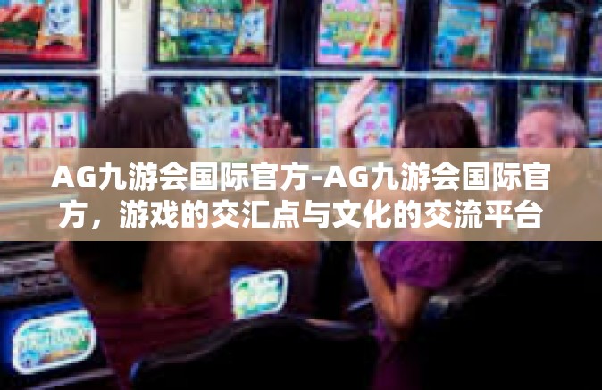 AG九游会国际官方-AG九游会国际官方，游戏的交汇点与文化的交流平台-AG九游会国际官方
