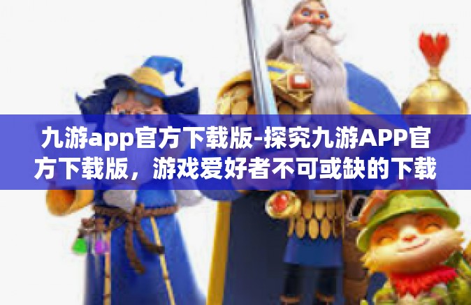 九游app官方下载版-探究九游APP官方下载版，游戏爱好者不可或缺的下载渠道-九游app官方下载版