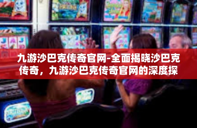 九游沙巴克传奇官网-全面揭晓沙巴克传奇，九游沙巴克传奇官网的深度探索-九游沙巴克传奇官网