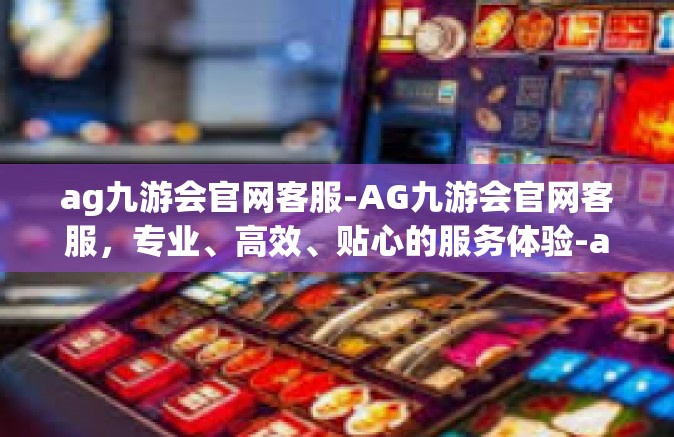 ag九游会官网客服-AG九游会官网客服，专业、高效、贴心的服务体验-ag九游会官网客服