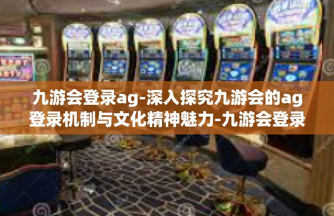九游会登录ag-深入探究九游会的ag登录机制与文化精神魅力-九游会登录ag