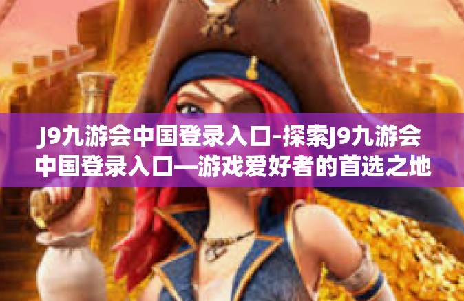 J9九游会中国登录入口-探索J9九游会中国登录入口—游戏爱好者的首选之地-J9九游会中国登录入口