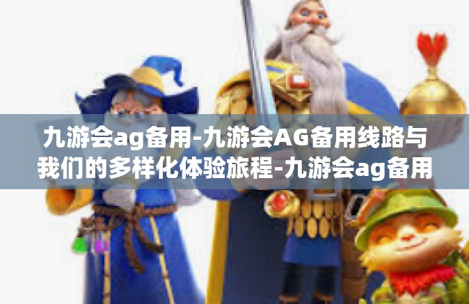 九游会ag备用-九游会AG备用线路与我们的多样化体验旅程-九游会ag备用