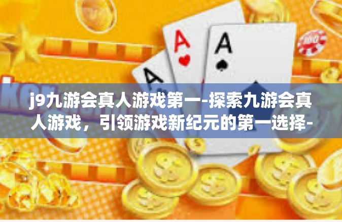 j9九游会真人游戏第一-探索九游会真人游戏，引领游戏新纪元的第一选择-j9九游会真人游戏第一