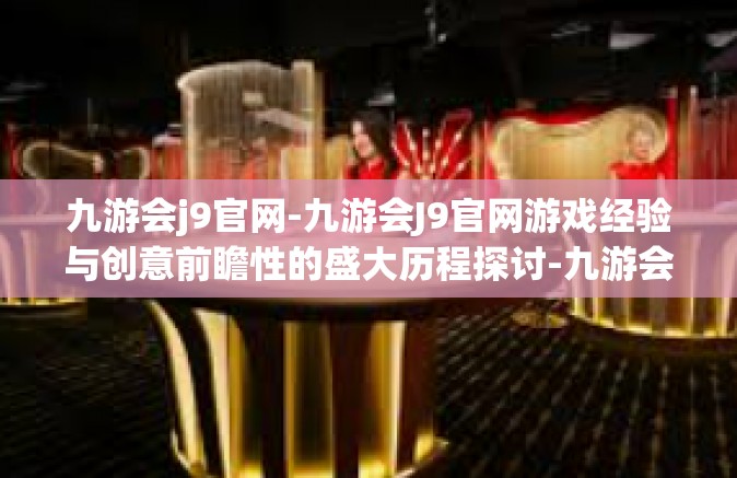 九游会j9官网-九游会J9官网游戏经验与创意前瞻性的盛大历程探讨-九游会j9官网